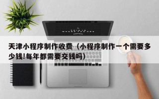 诸城天津小程序制作收费（小程序制作一个需要多少钱!每年都需要交钱吗）